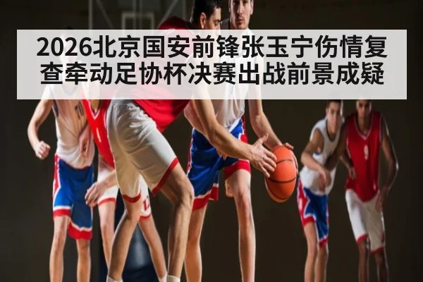 2026北京国安前锋张玉宁伤情复查牵动足协杯决赛出战前景成疑